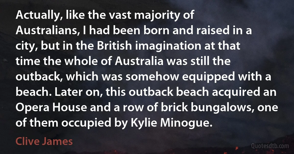 Actually, like the vast majority of Australians, I had been born and raised in a city, but in the British imagination at that time the whole of Australia was still the outback, which was somehow equipped with a beach. Later on, this outback beach acquired an Opera House and a row of brick bungalows, one of them occupied by Kylie Minogue. (Clive James)