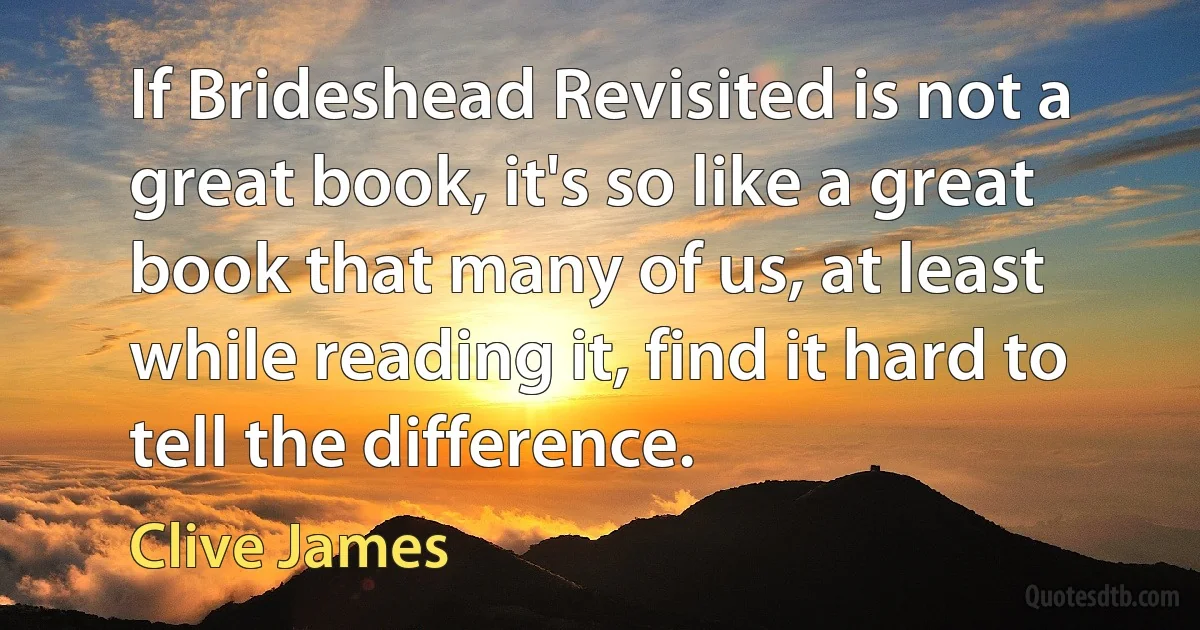 If Brideshead Revisited is not a great book, it's so like a great book that many of us, at least while reading it, find it hard to tell the difference. (Clive James)