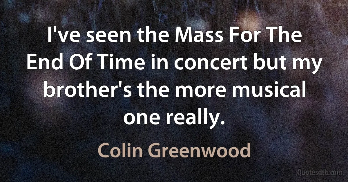 I've seen the Mass For The End Of Time in concert but my brother's the more musical one really. (Colin Greenwood)