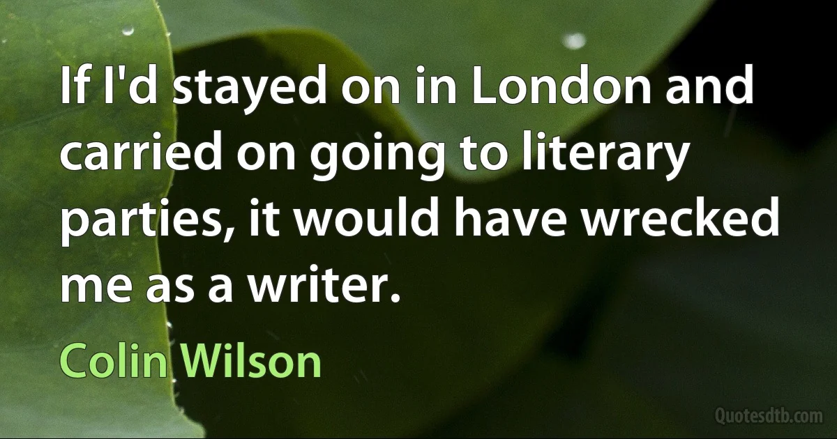 If I'd stayed on in London and carried on going to literary parties, it would have wrecked me as a writer. (Colin Wilson)