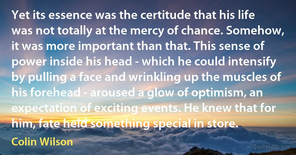 Yet its essence was the certitude that his life was not totally at the mercy of chance. Somehow, it was more important than that. This sense of power inside his head - which he could intensify by pulling a face and wrinkling up the muscles of his forehead - aroused a glow of optimism, an expectation of exciting events. He knew that for him, fate held something special in store. (Colin Wilson)