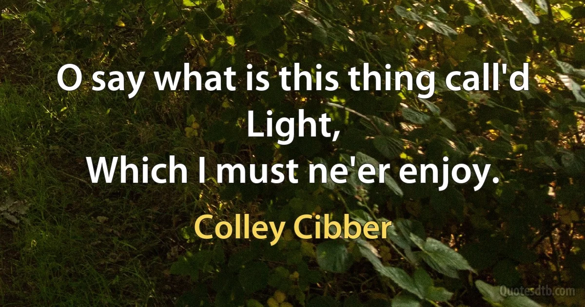 O say what is this thing call'd Light,
Which I must ne'er enjoy. (Colley Cibber)