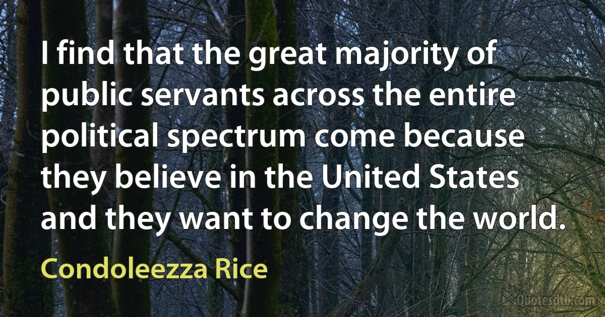 I find that the great majority of public servants across the entire political spectrum come because they believe in the United States and they want to change the world. (Condoleezza Rice)