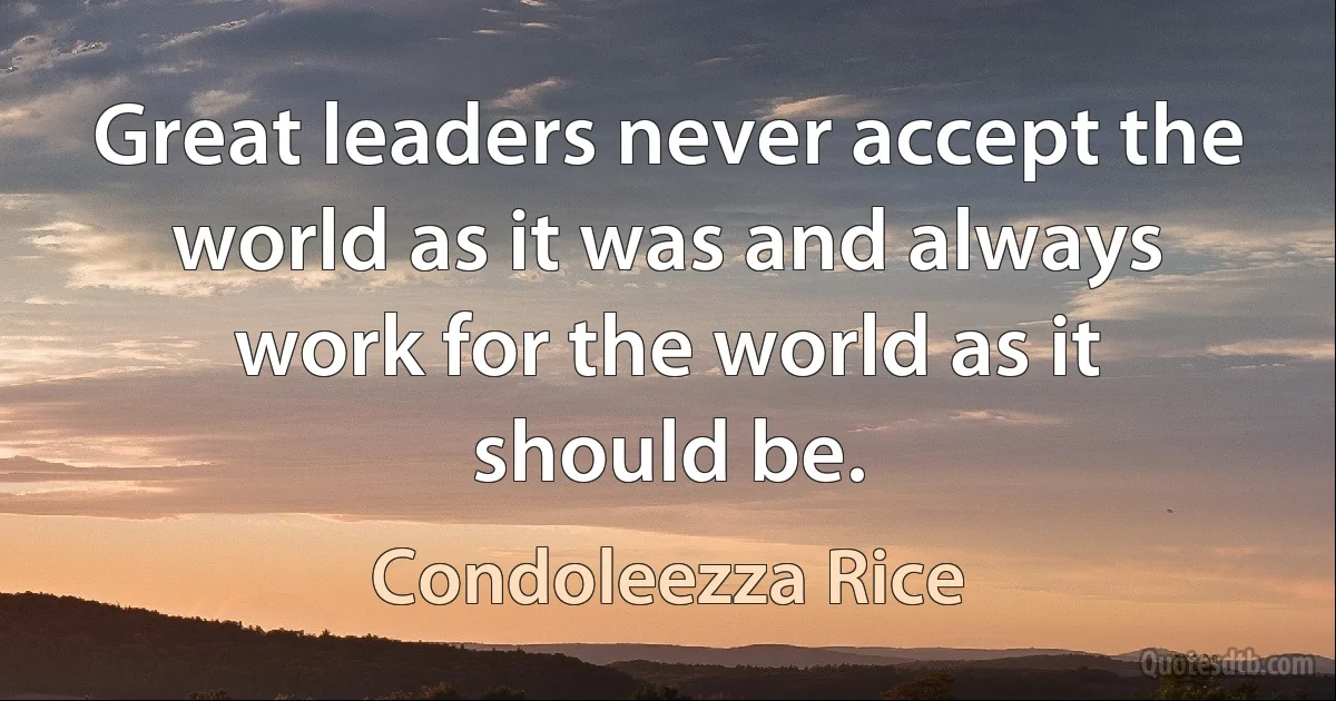 Great leaders never accept the world as it was and always work for the world as it should be. (Condoleezza Rice)