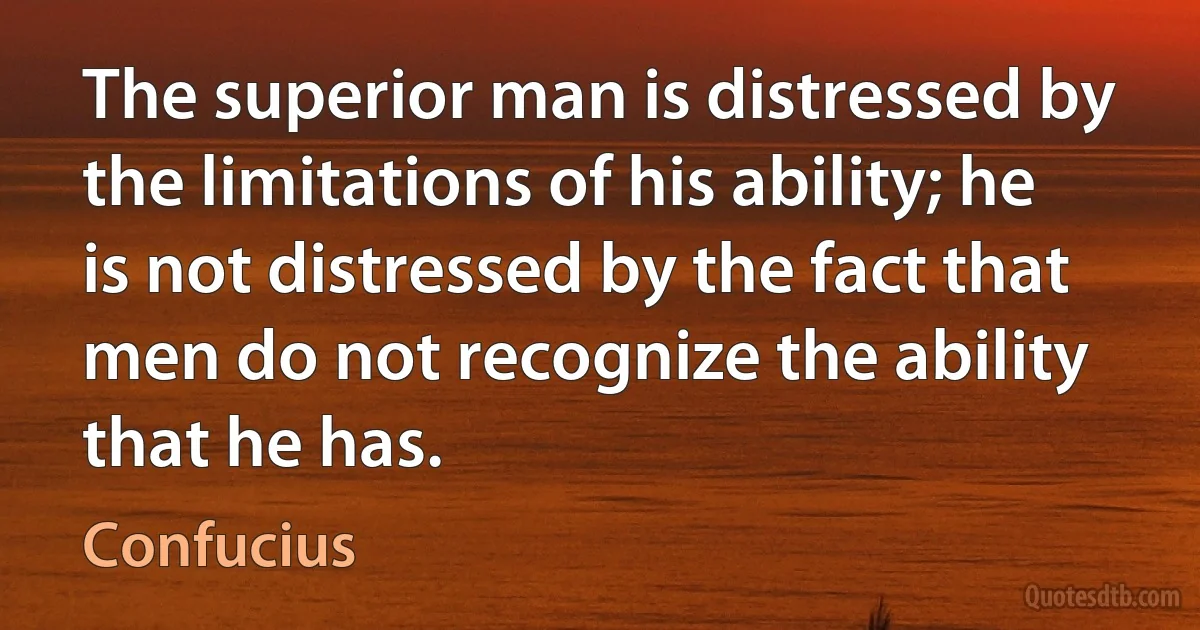 The superior man is distressed by the limitations of his ability; he is not distressed by the fact that men do not recognize the ability that he has. (Confucius)