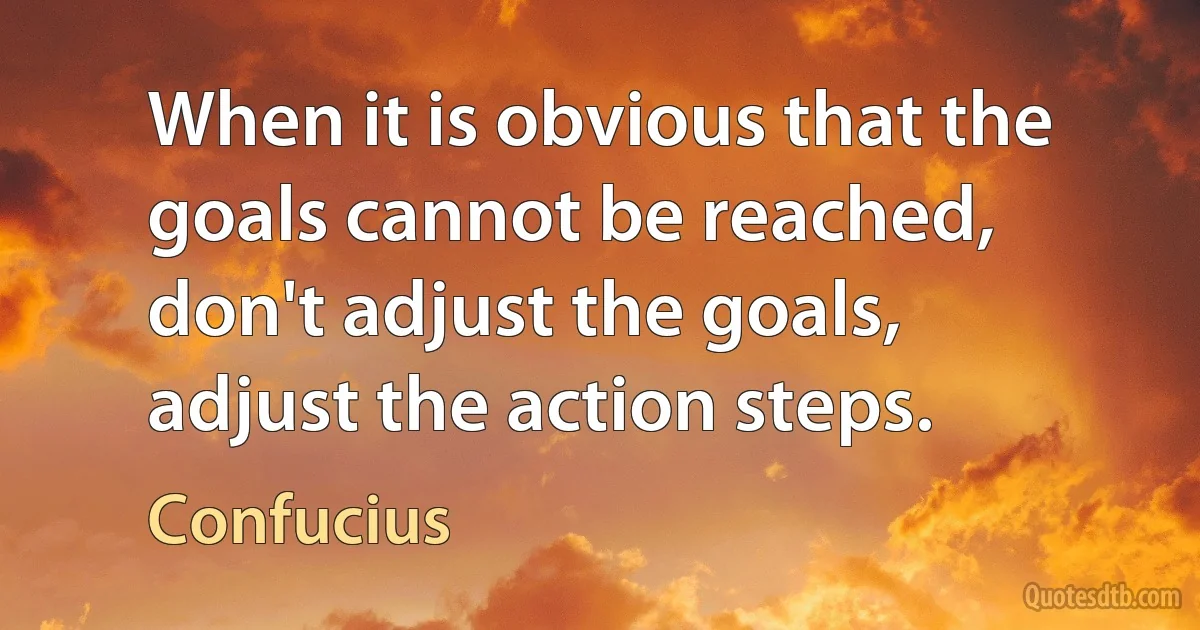 When it is obvious that the goals cannot be reached, don't adjust the goals, adjust the action steps. (Confucius)