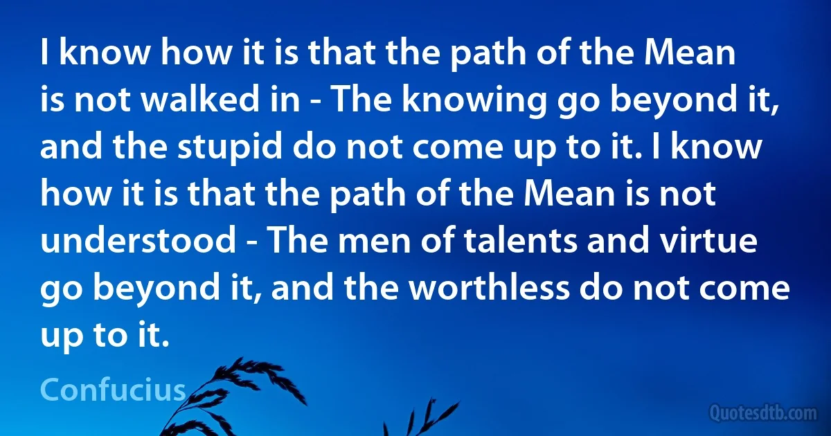 I know how it is that the path of the Mean is not walked in - The knowing go beyond it, and the stupid do not come up to it. I know how it is that the path of the Mean is not understood - The men of talents and virtue go beyond it, and the worthless do not come up to it. (Confucius)