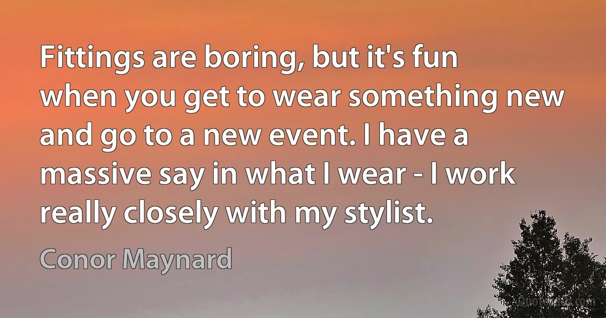 Fittings are boring, but it's fun when you get to wear something new and go to a new event. I have a massive say in what I wear - I work really closely with my stylist. (Conor Maynard)