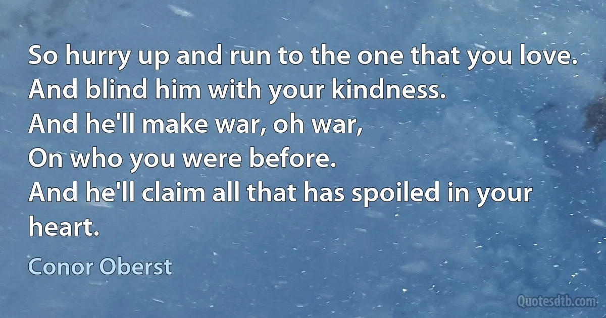 So hurry up and run to the one that you love.
And blind him with your kindness.
And he'll make war, oh war,
On who you were before.
And he'll claim all that has spoiled in your heart. (Conor Oberst)