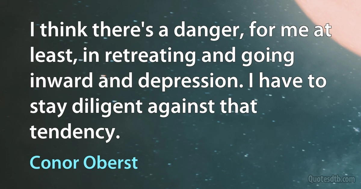 I think there's a danger, for me at least, in retreating and going inward and depression. I have to stay diligent against that tendency. (Conor Oberst)