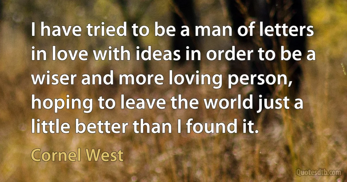 I have tried to be a man of letters in love with ideas in order to be a wiser and more loving person, hoping to leave the world just a little better than I found it. (Cornel West)