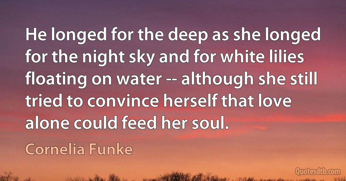 He longed for the deep as she longed for the night sky and for white lilies floating on water -- although she still tried to convince herself that love alone could feed her soul. (Cornelia Funke)