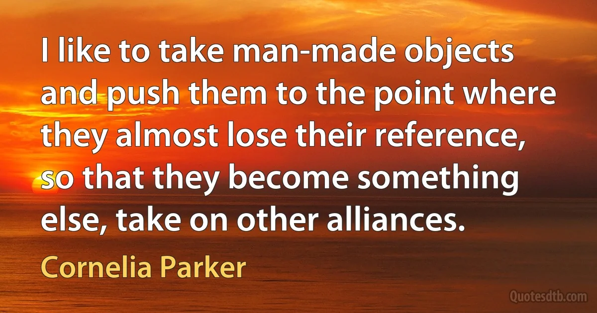 I like to take man-made objects and push them to the point where they almost lose their reference, so that they become something else, take on other alliances. (Cornelia Parker)