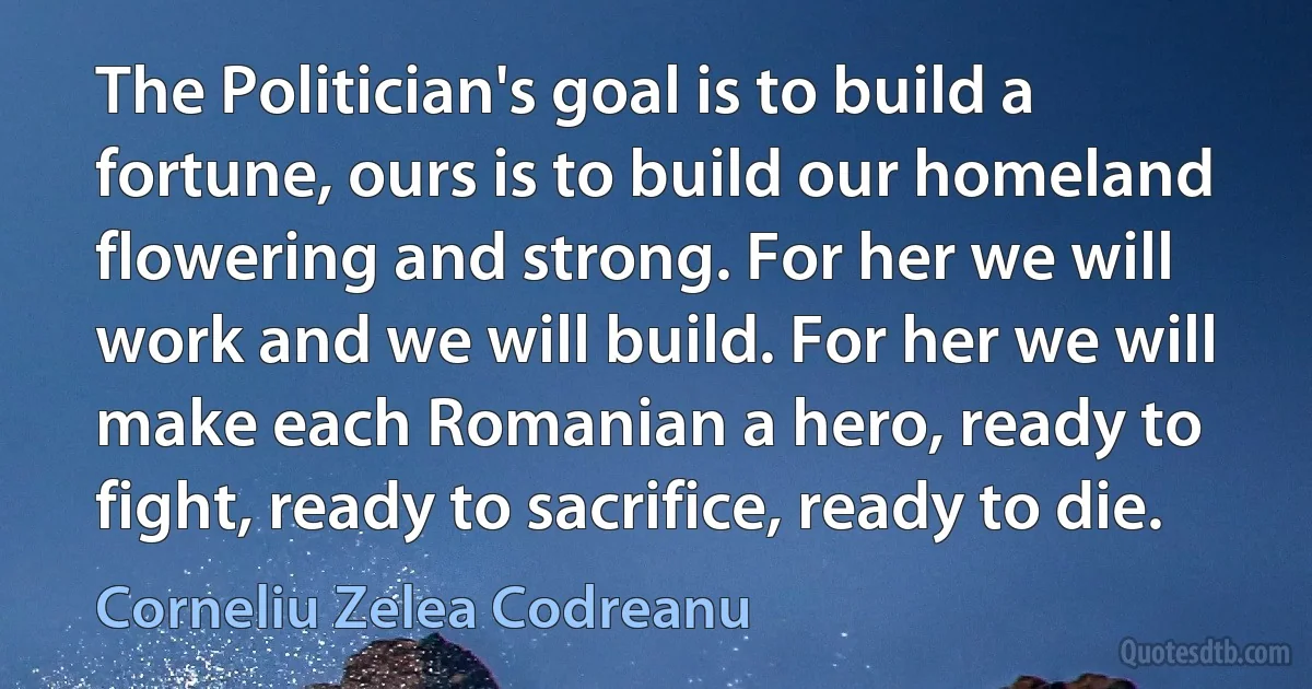 The Politician's goal is to build a fortune, ours is to build our homeland flowering and strong. For her we will work and we will build. For her we will make each Romanian a hero, ready to fight, ready to sacrifice, ready to die. (Corneliu Zelea Codreanu)