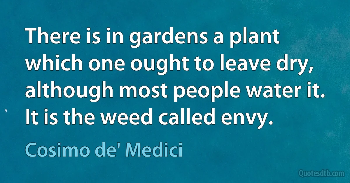 There is in gardens a plant which one ought to leave dry, although most people water it. It is the weed called envy. (Cosimo de' Medici)