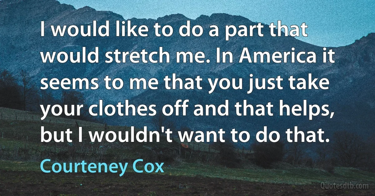 I would like to do a part that would stretch me. In America it seems to me that you just take your clothes off and that helps, but I wouldn't want to do that. (Courteney Cox)