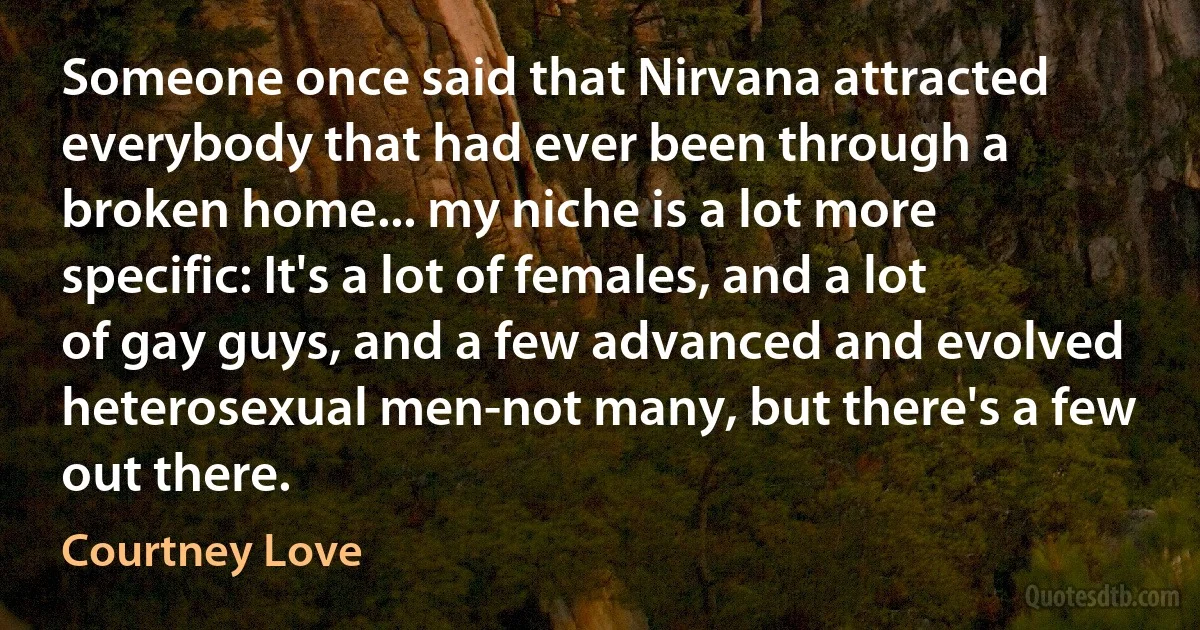 Someone once said that Nirvana attracted everybody that had ever been through a broken home... my niche is a lot more specific: It's a lot of females, and a lot of gay guys, and a few advanced and evolved heterosexual men-not many, but there's a few out there. (Courtney Love)