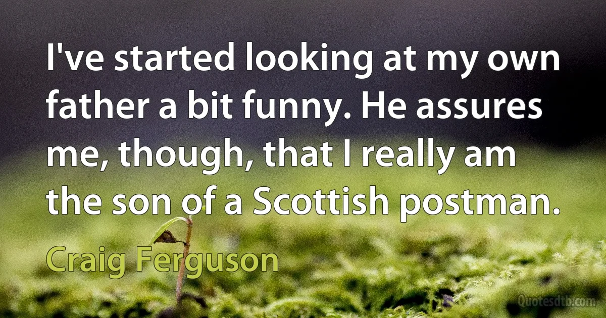 I've started looking at my own father a bit funny. He assures me, though, that I really am the son of a Scottish postman. (Craig Ferguson)