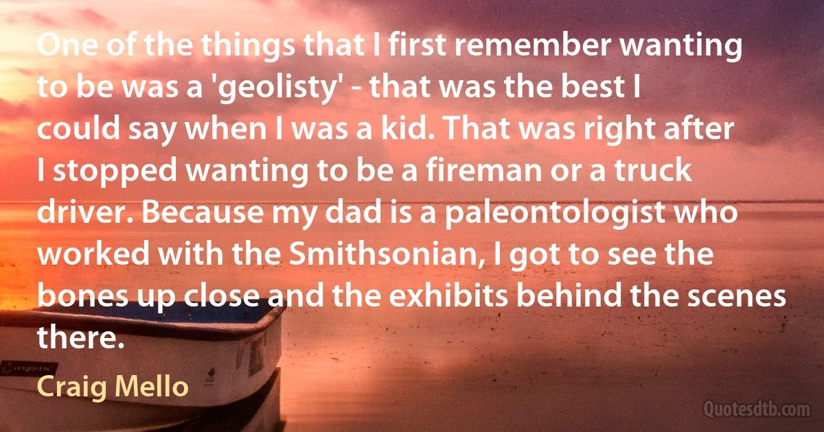 One of the things that I first remember wanting to be was a 'geolisty' - that was the best I could say when I was a kid. That was right after I stopped wanting to be a fireman or a truck driver. Because my dad is a paleontologist who worked with the Smithsonian, I got to see the bones up close and the exhibits behind the scenes there. (Craig Mello)