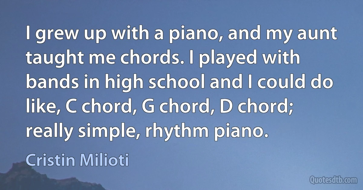 I grew up with a piano, and my aunt taught me chords. I played with bands in high school and I could do like, C chord, G chord, D chord; really simple, rhythm piano. (Cristin Milioti)