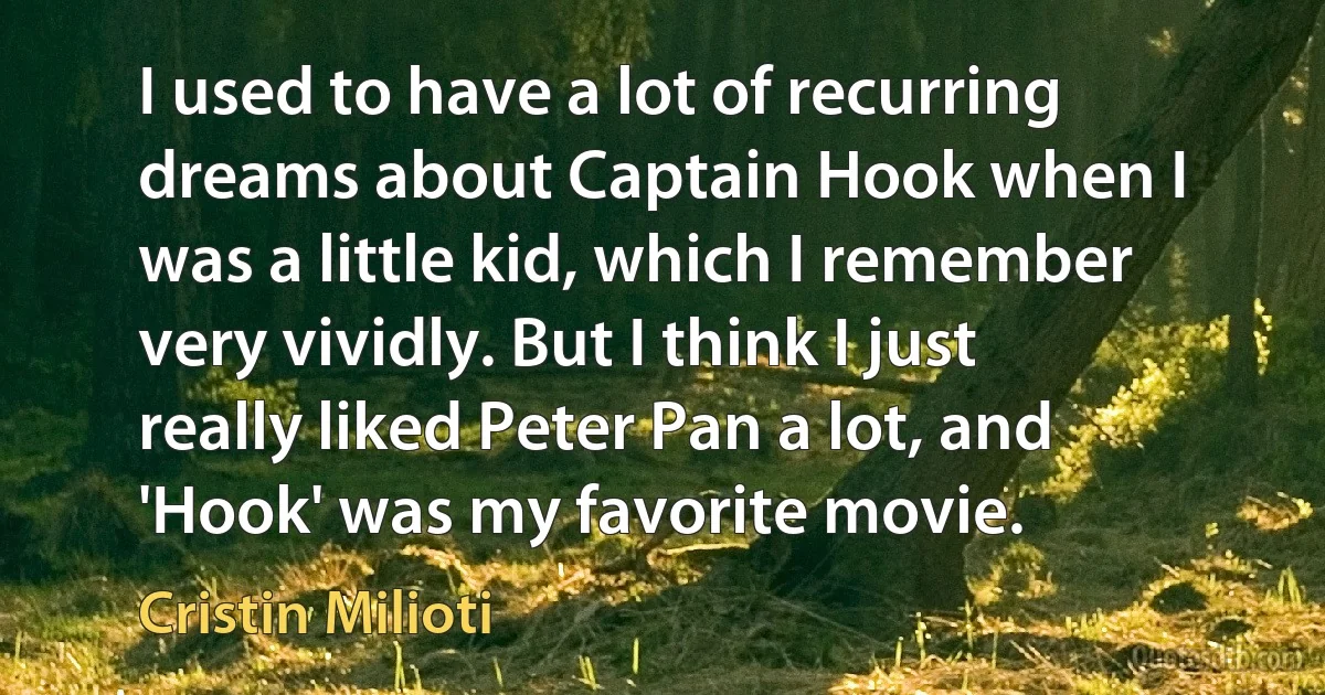 I used to have a lot of recurring dreams about Captain Hook when I was a little kid, which I remember very vividly. But I think I just really liked Peter Pan a lot, and 'Hook' was my favorite movie. (Cristin Milioti)