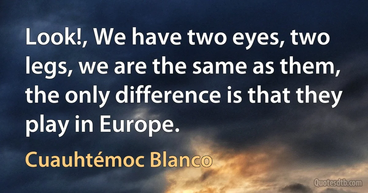 Look!, We have two eyes, two legs, we are the same as them, the only difference is that they play in Europe. (Cuauhtémoc Blanco)