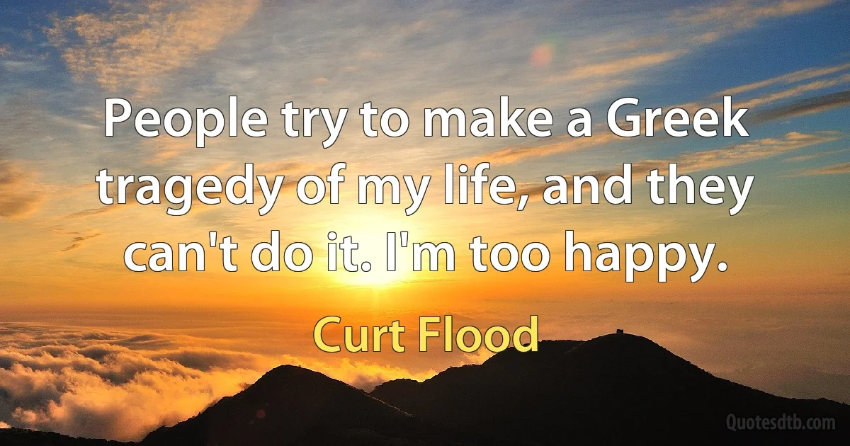 People try to make a Greek tragedy of my life, and they can't do it. I'm too happy. (Curt Flood)