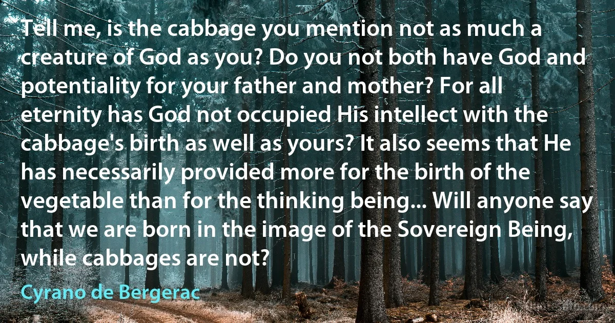 Tell me, is the cabbage you mention not as much a creature of God as you? Do you not both have God and potentiality for your father and mother? For all eternity has God not occupied His intellect with the cabbage's birth as well as yours? It also seems that He has necessarily provided more for the birth of the vegetable than for the thinking being... Will anyone say that we are born in the image of the Sovereign Being, while cabbages are not? (Cyrano de Bergerac)