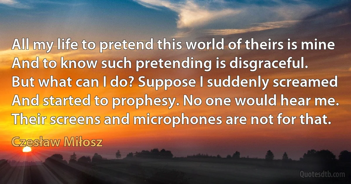 All my life to pretend this world of theirs is mine
And to know such pretending is disgraceful.
But what can I do? Suppose I suddenly screamed
And started to prophesy. No one would hear me.
Their screens and microphones are not for that. (Czesław Miłosz)