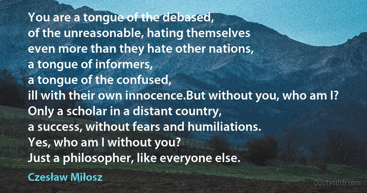 You are a tongue of the debased,
of the unreasonable, hating themselves
even more than they hate other nations,
a tongue of informers,
a tongue of the confused,
ill with their own innocence.But without you, who am I?
Only a scholar in a distant country,
a success, without fears and humiliations.
Yes, who am I without you?
Just a philosopher, like everyone else. (Czesław Miłosz)