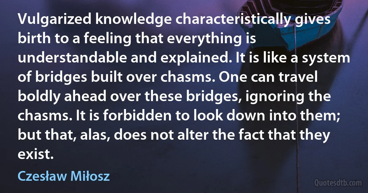 Vulgarized knowledge characteristically gives birth to a feeling that everything is understandable and explained. It is like a system of bridges built over chasms. One can travel boldly ahead over these bridges, ignoring the chasms. It is forbidden to look down into them; but that, alas, does not alter the fact that they exist. (Czesław Miłosz)