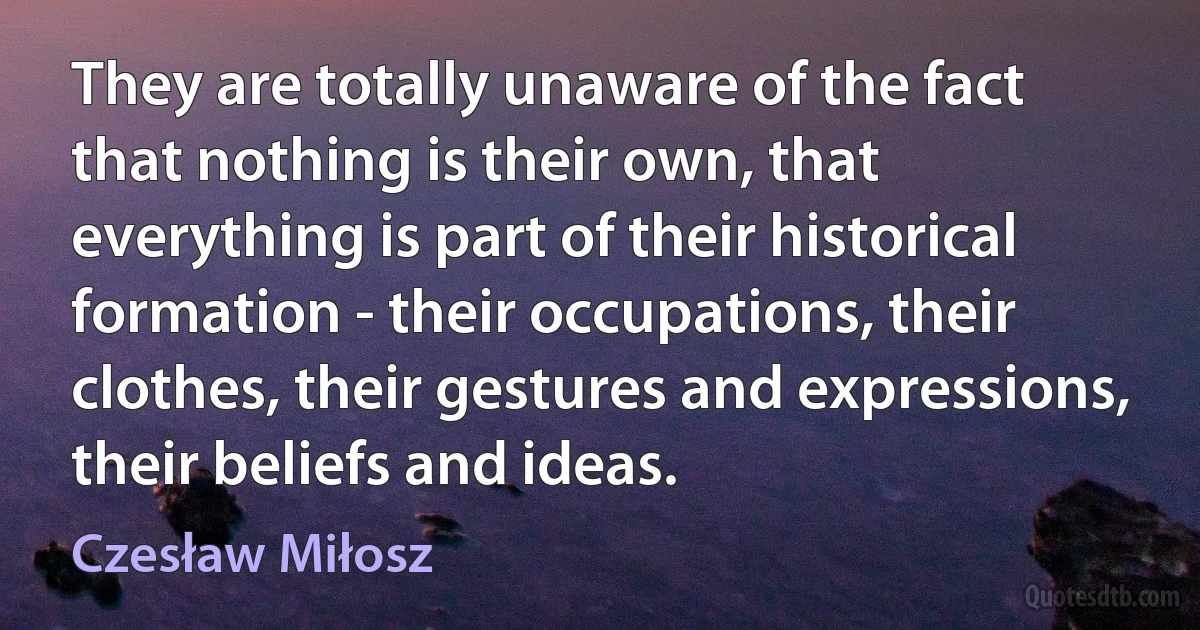 They are totally unaware of the fact that nothing is their own, that everything is part of their historical formation - their occupations, their clothes, their gestures and expressions, their beliefs and ideas. (Czesław Miłosz)