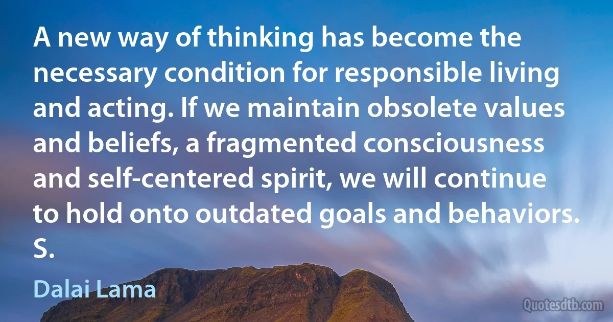 A new way of thinking has become the necessary condition for responsible living and acting. If we maintain obsolete values and beliefs, a fragmented consciousness and self-centered spirit, we will continue to hold onto outdated goals and behaviors. S. (Dalai Lama)