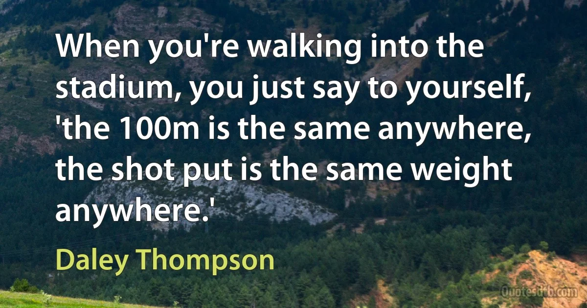 When you're walking into the stadium, you just say to yourself, 'the 100m is the same anywhere, the shot put is the same weight anywhere.' (Daley Thompson)