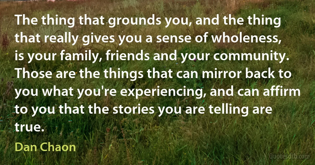 The thing that grounds you, and the thing that really gives you a sense of wholeness, is your family, friends and your community. Those are the things that can mirror back to you what you're experiencing, and can affirm to you that the stories you are telling are true. (Dan Chaon)