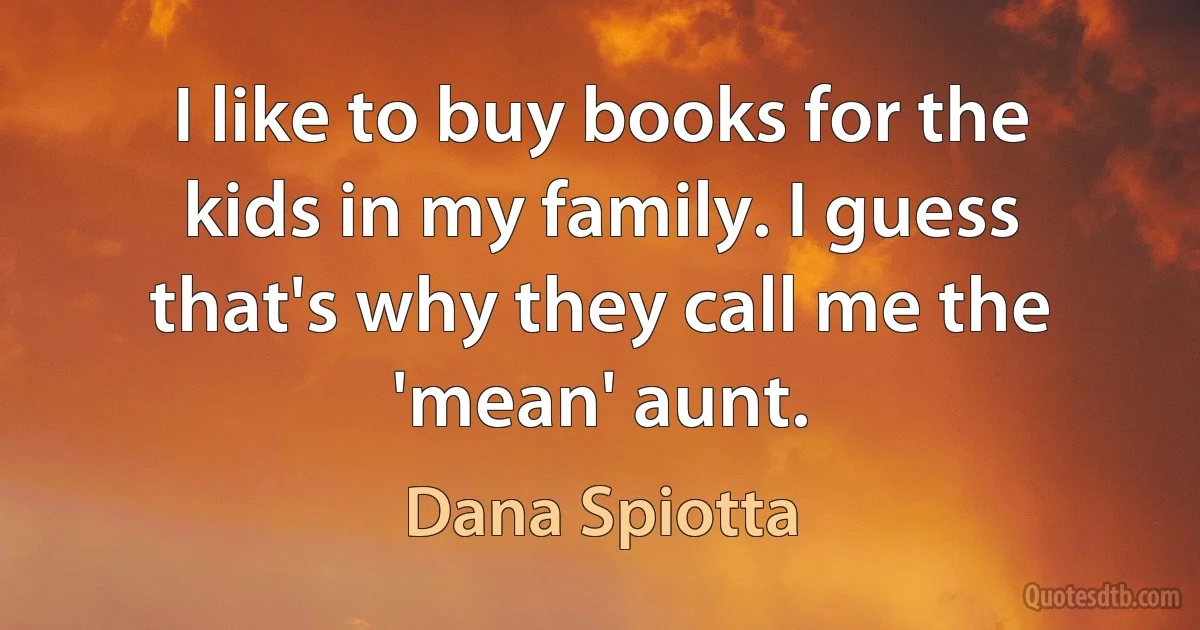 I like to buy books for the kids in my family. I guess that's why they call me the 'mean' aunt. (Dana Spiotta)