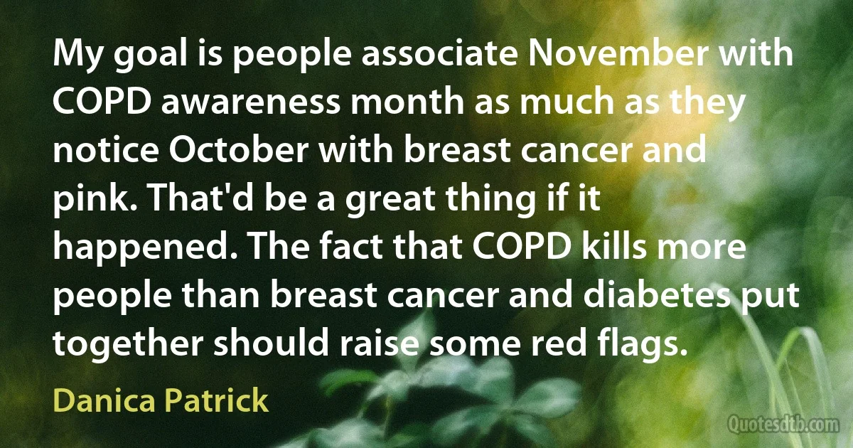 My goal is people associate November with COPD awareness month as much as they notice October with breast cancer and pink. That'd be a great thing if it happened. The fact that COPD kills more people than breast cancer and diabetes put together should raise some red flags. (Danica Patrick)