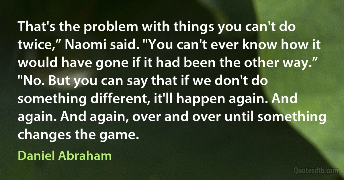 That's the problem with things you can't do twice,” Naomi said. "You can't ever know how it would have gone if it had been the other way.”
"No. But you can say that if we don't do something different, it'll happen again. And again. And again, over and over until something changes the game. (Daniel Abraham)