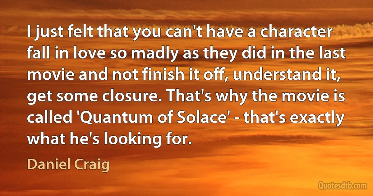 I just felt that you can't have a character fall in love so madly as they did in the last movie and not finish it off, understand it, get some closure. That's why the movie is called 'Quantum of Solace' - that's exactly what he's looking for. (Daniel Craig)