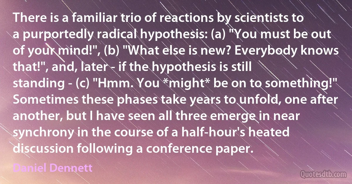 There is a familiar trio of reactions by scientists to a purportedly radical hypothesis: (a) "You must be out of your mind!", (b) "What else is new? Everybody knows that!", and, later - if the hypothesis is still standing - (c) "Hmm. You *might* be on to something!" Sometimes these phases take years to unfold, one after another, but I have seen all three emerge in near synchrony in the course of a half-hour's heated discussion following a conference paper. (Daniel Dennett)