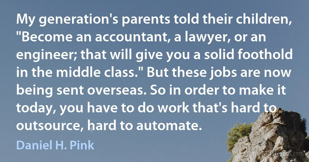 My generation's parents told their children, "Become an accountant, a lawyer, or an engineer; that will give you a solid foothold in the middle class." But these jobs are now being sent overseas. So in order to make it today, you have to do work that's hard to outsource, hard to automate. (Daniel H. Pink)