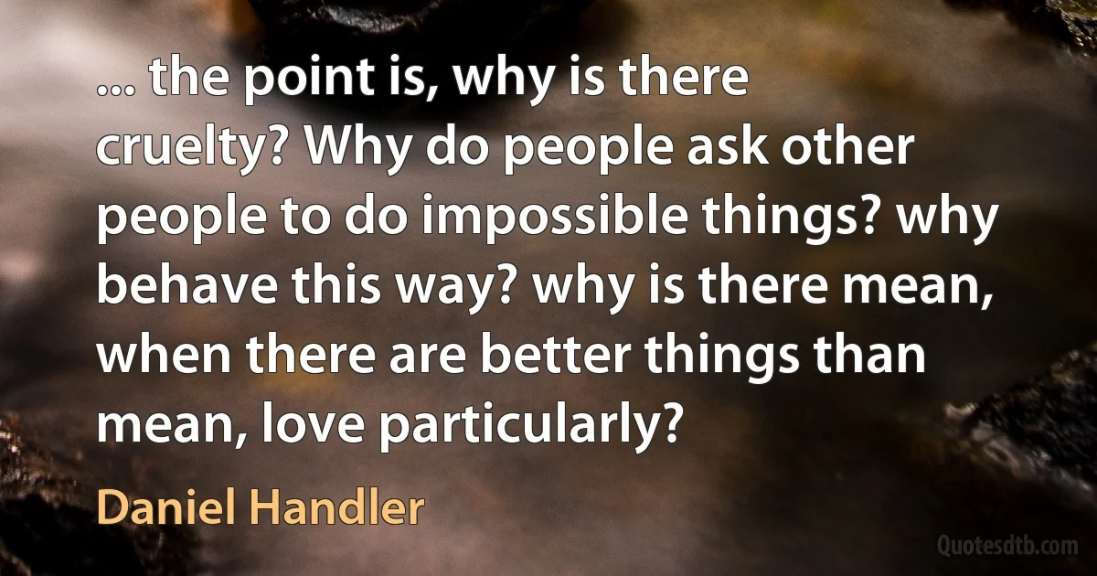 ... the point is, why is there cruelty? Why do people ask other people to do impossible things? why behave this way? why is there mean, when there are better things than mean, love particularly? (Daniel Handler)