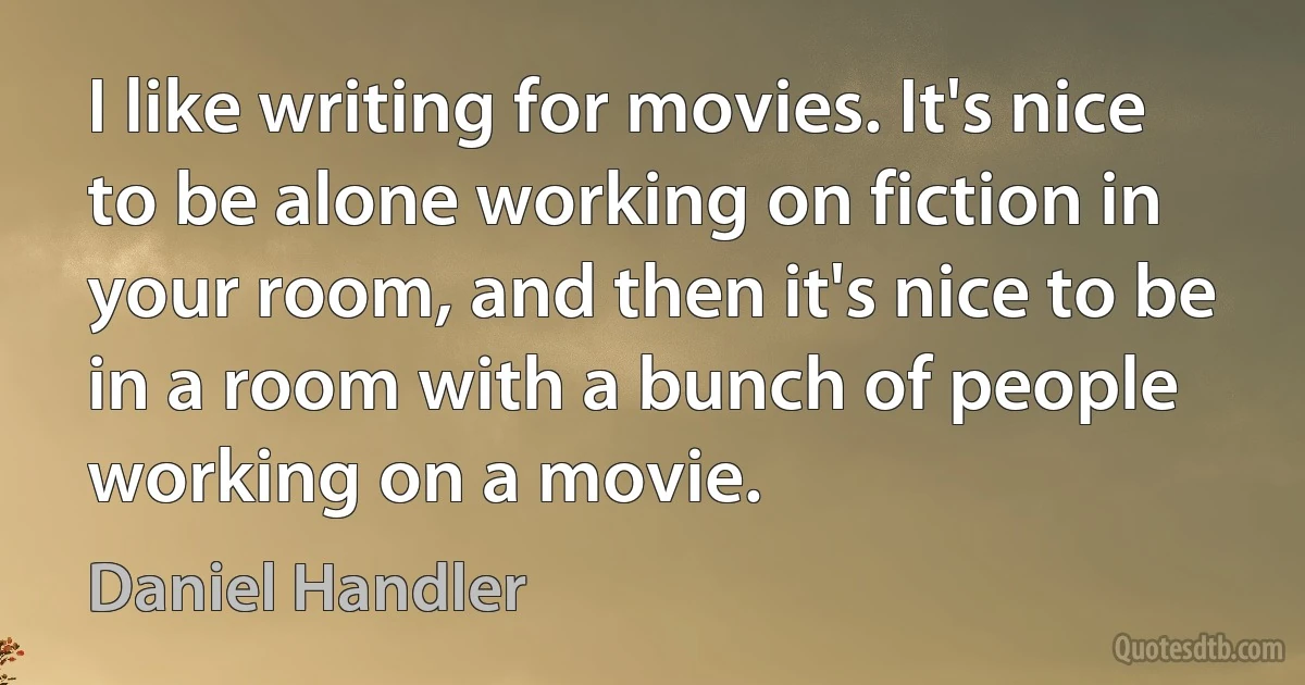 I like writing for movies. It's nice to be alone working on fiction in your room, and then it's nice to be in a room with a bunch of people working on a movie. (Daniel Handler)