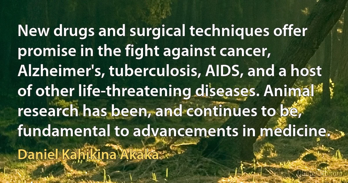 New drugs and surgical techniques offer promise in the fight against cancer, Alzheimer's, tuberculosis, AIDS, and a host of other life-threatening diseases. Animal research has been, and continues to be, fundamental to advancements in medicine. (Daniel Kahikina Akaka)