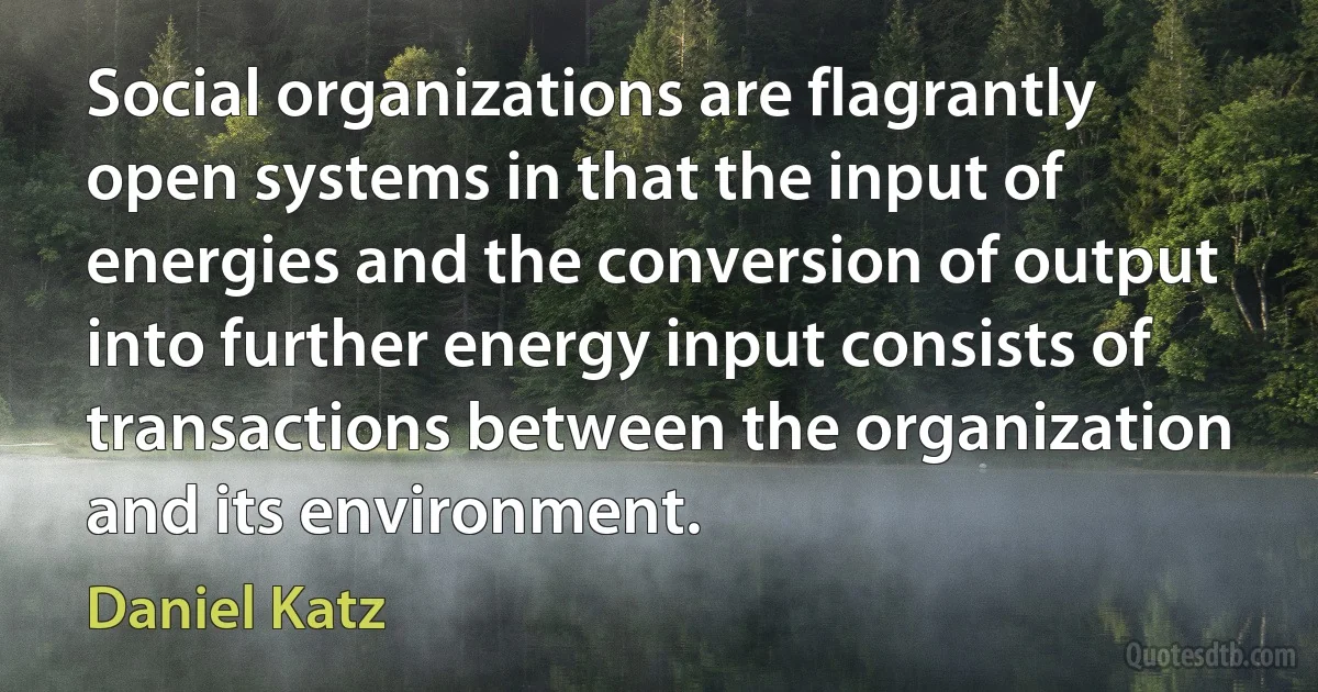 Social organizations are flagrantly open systems in that the input of energies and the conversion of output into further energy input consists of transactions between the organization and its environment. (Daniel Katz)