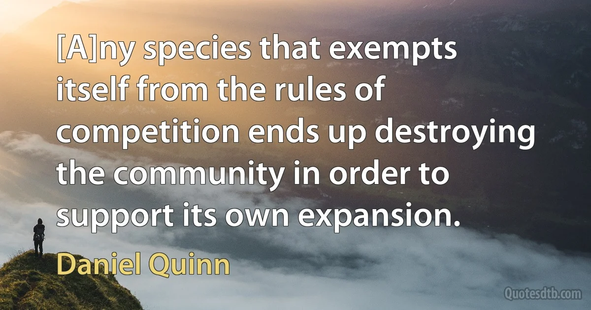 [A]ny species that exempts itself from the rules of competition ends up destroying the community in order to support its own expansion. (Daniel Quinn)