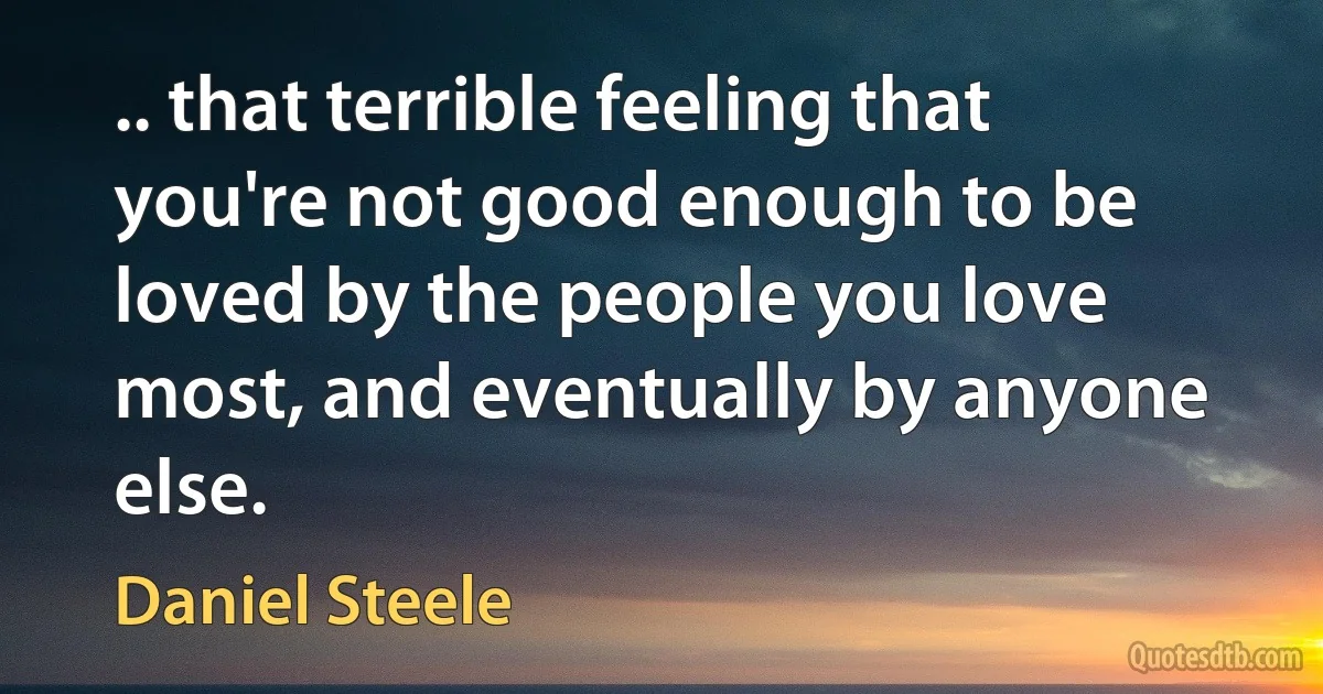 .. that terrible feeling that you're not good enough to be loved by the people you love most, and eventually by anyone else. (Daniel Steele)