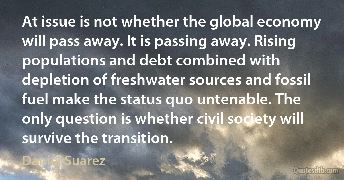 At issue is not whether the global economy will pass away. It is passing away. Rising populations and debt combined with depletion of freshwater sources and fossil fuel make the status quo untenable. The only question is whether civil society will survive the transition. (Daniel Suarez)