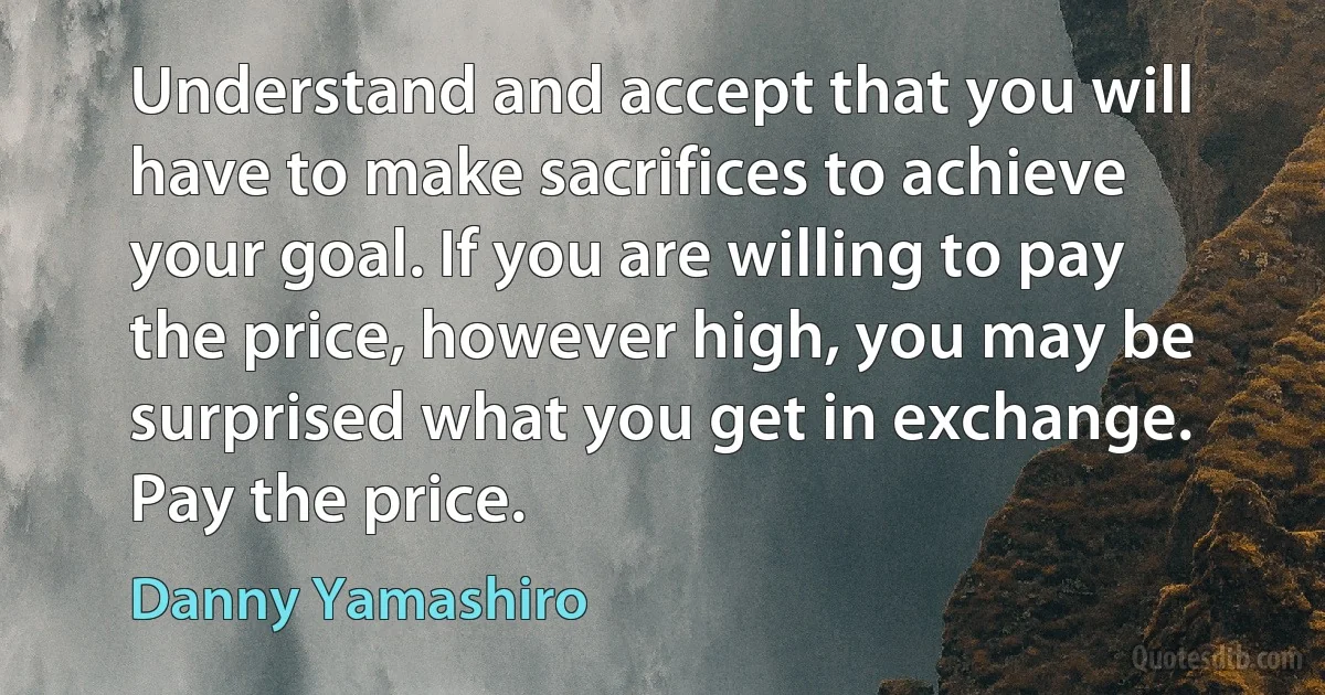 Understand and accept that you will have to make sacrifices to achieve your goal. If you are willing to pay the price, however high, you may be surprised what you get in exchange. Pay the price. (Danny Yamashiro)