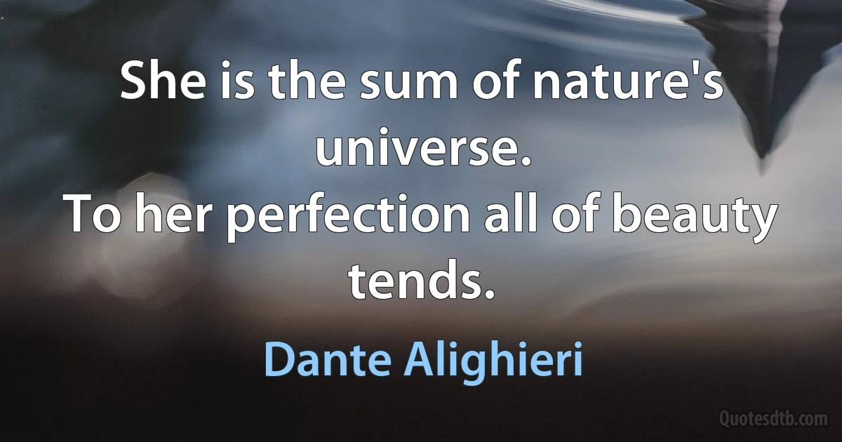 She is the sum of nature's universe.
To her perfection all of beauty tends. (Dante Alighieri)